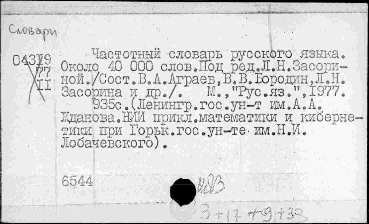 ﻿04319
V7
ДЕ1
Частотный словарь русского языка. Около 40 000 слов.Под ред.Л.Н.Засориной./Сост.В.Л.Аграев, В. В. Бородин, Л.Н. Засорина и др./. М.,"Рус.яз.п,1977.
935с.(Ленингр.гос.ун-т им.А.А.
Жданова.НИИ прикл.математики и киберне тики при Горьк.гос.ун-те- им.Н.И.
Лобачевского).
6544
